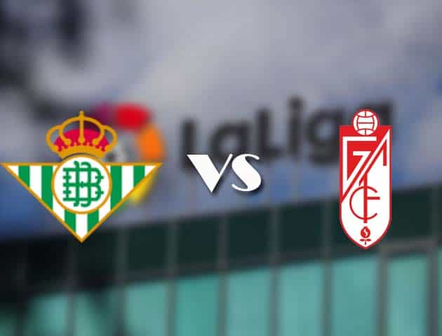 Soi kèo tỉ số Betis vs Granada CF, 11/05/2021 – VĐQG Tây Ban Nha